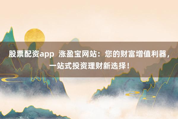 股票配资app  涨盈宝网站：您的财富增值利器，一站式投资理财新选择！