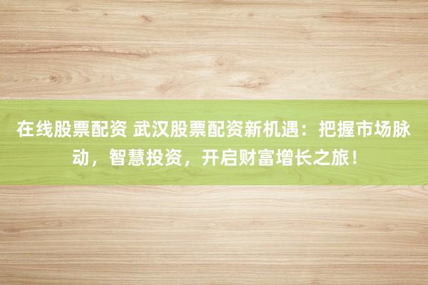 在线股票配资 武汉股票配资新机遇：把握市场脉动，智慧投资，开启财富增长之旅！