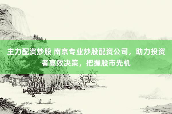 主力配资炒股 南京专业炒股配资公司，助力投资者高效决策，把握股市先机