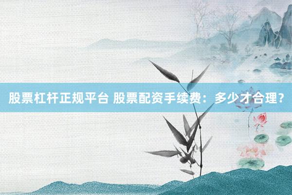 股票杠杆正规平台 股票配资手续费：多少才合理？